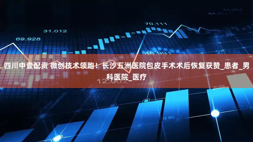四川中壹配资 微创技术领跑！长沙五洲医院包皮手术术后恢复获赞_患者_男科医院_医疗