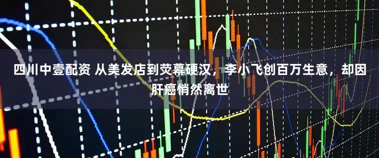四川中壹配资 从美发店到荧幕硬汉，李小飞创百万生意，却因肝癌悄然离世