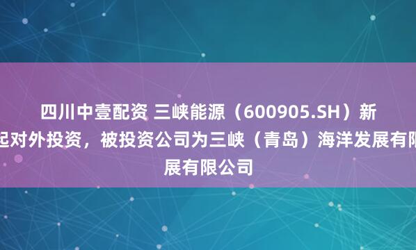 四川中壹配资 三峡能源（600905.SH）新增一起对外投资，被投资公司为三峡（青岛）海洋发展有限公司