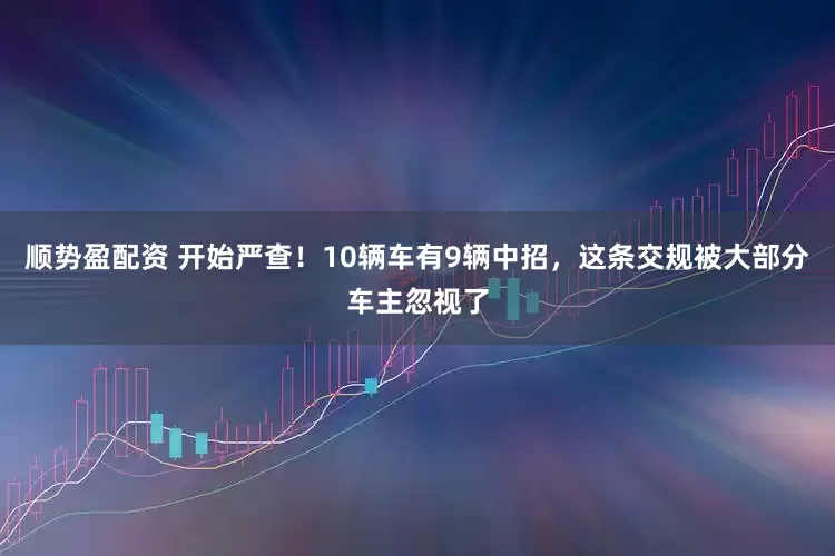 顺势盈配资 开始严查！10辆车有9辆中招，这条交规被大部分车主忽视了