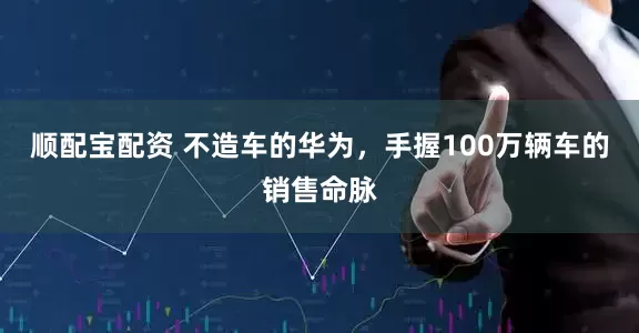 顺配宝配资 不造车的华为，手握100万辆车的销售命脉
