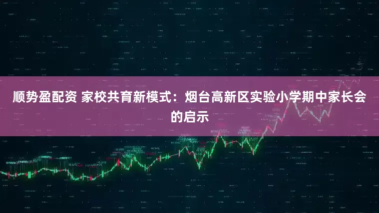 顺势盈配资 家校共育新模式：烟台高新区实验小学期中家长会的启示