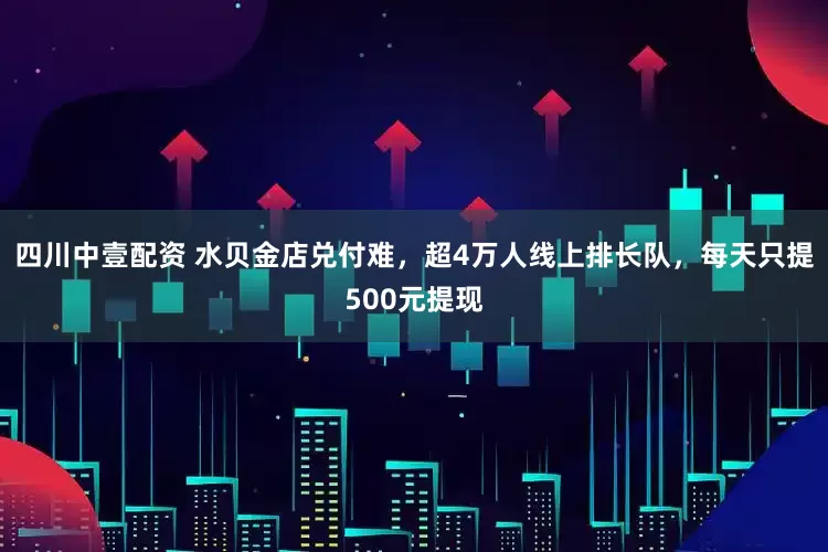 四川中壹配资 水贝金店兑付难，超4万人线上排长队，每天只提500元提现