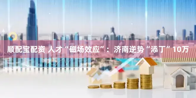 顺配宝配资 人才“磁场效应”：济南逆势“添丁”10万